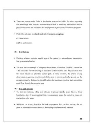 11
 These two reasons make faults in distribution systems inevitable. To reduce operating
cost and outage time, fast and accurate fault location is necessary. The need to analyze
protection schemes has resulted in the development of protection coordination programs.
 Protection schemes can be divided into two major groupings:
(i) Unit schemes
(ii) Non-unit scheme
1.3.1 Unit Scheme
 Unit type schemes protect a specific area of the system, i.e., a transformer, transmission
line, generator or bus bar.
 The most obvious example of unit protection schemes is based on Kerchief’s current law
– the sum of the currents entering an area of the system must be zero. Any deviation from
this must indicate an abnormal current path. In these schemes, the effects of any
disturbance or operating condition outside the area of interest are totally ignored and the
protection must be designed to be stable above the maximum possible fault current that
could flow through the protected area.
1.3.2 Non Unit Scheme
 The non-unit schemes, while also intended to protect specific areas, have no fixed
boundaries. As well as protecting their own designated areas, the protective zones can
overlap into other areas.
 While this can be very beneficial for back up purposes, there can be a tendency for too
great an area to be isolated if a fault is detected by different non unit schemes.
 