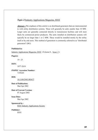 18
Topic-2:Industry Applications Magazine, IEEE
Abstract: -The emphasis of this article is on distributed generators that are interconnected
to with utility distribution systems. These will generally be units smaller than 10 MW.
Larger units are generally connected directly to transmission facilities and will most
likely be commercial power producers. The units installed on distribution systems will
typically be no larger than 1 or 2 MW. These would be installed mostly by the utility
itself or by end users. This method of generation is commonly referred to as "distributed
generation" (DG)
Published in:
Industry Applications Magazine, IEEE (Volume:8 , Issue: 2 )
Page(s):
19 - 25
ISSN:
1077-2618
INSPEC Accession Number:
7199285
DOI:
10.1109/2943.985677
Date of Publication:
Mar/Apr 2002
Date of Current Version:
07 August 2002
Issue Date:
Mar/Apr 2002
Sponsored by :
IEEE Industry Applications Society
Publisher:
IEEE
 