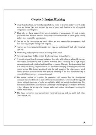 19
Chapter 3:Project Working
 Once Project defined, our team has searched and found an external guide who will guide
us to act further. We have decided the size of panel and finalized a list of required
components according to it.
 Then after we have enquired for lowest quotation of components. We got a many
quotations from different sources. Then after we summarized for a lowest price vender
and we have ordered for a component.
 And we got the components and panel cabinet we have mounted the components. And
then we were going for wiring work for panel.
 Hear we use two over current relay (inverse) type cdg and one earth fault relay (inverse)
type cdg.
 After wiring will completed we will do testing of this panel.
 For reference please find the project developing Image is under below.
 A non-directional heavily damped induction disc relay which has an adjustable inverse
time/current characteristic with a definite minimum time. The relay has a high torque
movement combined with low burden and low overshoot. The relay disc is so shaped that
as it rotates the driving torque increases and offsets the changing restraining torque of the
control spring. This feature combined with the high torque of the relay ensures good
contact pressure even at currents near pick-up. Damping of the disc movement is by a
removable high retentively permanent magnet.
 The unique method of winding the operating coil ensures that the time/current
characteristics are identical on each of the seven current taps. Selection of the required
current setting is by means of a plug setting bridge which has a single insulated plug. The
maximum current tap is automatically connected when the plug is withdrawn from the
bridge, allowing the setting to be changed under load without risk of open circuiting the
current transformers.
 The figure shows two over current relay (inverse) type cdg and one earth fault relay
(inverse) type cdg.
 
