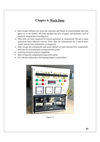 25
Chapter 4: Work Done
 Once Project defined, our team has searched and found an external guide who will
guide us to act further. We have decided the size of panel and finalized a list of
required components according to it.
 Then after we have enquired for lowest quotation of components. We got a many
quotations from different sources. Then after we summarized for a lowest price
vender and we have ordered for a component.
 After we got the components and panel cabinet we have mounted the components.
And then we were going for wiring work for panel.
 A wiring of Panel is almost completed.
 After wiring will completed testing of this panel.
 For reference the project developing Image is under below.
Figure:11
 