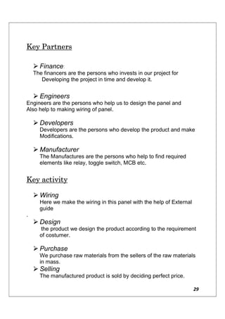 29
Key Partners
 Finance:
The financers are the persons who invests in our project for
Developing the project in time and develop it.
 Engineers
Engineers are the persons who help us to design the panel and
Also help to making wiring of panel.
 Developers
Developers are the persons who develop the product and make
Modifications.
 Manufacturer
The Manufactures are the persons who help to find required
elements like relay, toggle switch, MCB etc.
Key activity
 Wiring
Here we make the wiring in this panel with the help of External
guide
.
 Design
the product we design the product according to the requirement
of costumer.
 Purchase
We purchase raw materials from the sellers of the raw materials
in mass.
 Selling
The manufactured product is sold by deciding perfect price.
 