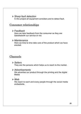 31
 Sharp fault detection
In this project all equipment considers and to detect fault.
Consumer relationships
 Feedback
Here we take feedback from the consumer as they are
Satisfiedwith our service or not.
 Maintenance
Here we time to time take care of the product which we have
erected.
Channels
 Sellers
They are the persons which helps us to reach to the market.
 Advertisements
We advertise our product through the printing and the digital
Media
.
 Web
We reach to each and every people through the social media
andwebsite.
 