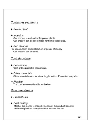 32
Costumer segments
 Power plant
 Industry:
Our product is well suited for power plants.
Our product can be customized for home usage also.
 Sub stations
For transmission and distribution of power efficiently
Our product can be used.
Cost structure
 Economical
Cost of this project is economical.
 Other materials
Other materials such as wires, toggle switch, Protective relay etc.
 Flexible
The cost also considerable as flexible
Revenue stream
 Product Sell
 Cost cutting
Most of the money is made by selling of the product Done by
decreasing cost of company a side income like can
 
