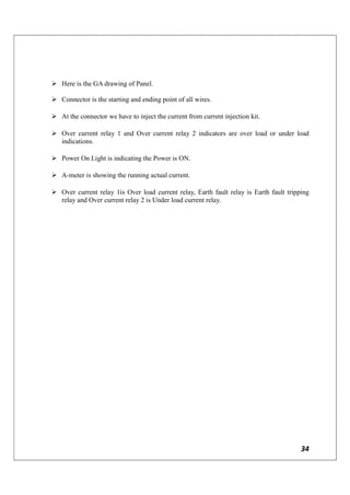 34
 Here is the GA drawing of Panel.
 Connector is the starting and ending point of all wires.
 At the connector we have to inject the current from current injection kit.
 Over current relay 1 and Over current relay 2 indicators are over load or under load
indications.
 Power On Light is indicating the Power is ON.
 A-meter is showing the running actual current.
 Over current relay 1is Over load current relay, Earth fault relay is Earth fault tripping
relay and Over current relay 2 is Under load current relay.
 