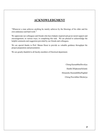 3
ACKNOWLEDGMENT
“Whenever a man achieves anything he mainly achieves by the blessings of his elder and his
own endurance and hard work.”
We appreciate our colleagues and friends who have helped, inspired and given moral support and
encouragement, in various ways, in completing this task. We are pleased to acknowledge the
helpful comments and suggestion provided by our friends and colleagues.
We are special thanks to Prof. Manan Desai to provide us valuable guidance throughput the
project preparation and presentation.
We are greatly thankful to all faculty members of Electrical department.
Chirag KarsanbhaiDevaliya
Hardik DilipkumarSolanki
Himanshu HasmukhbhaiPaghdal
Chirag Pravinbhai Dholariya
 