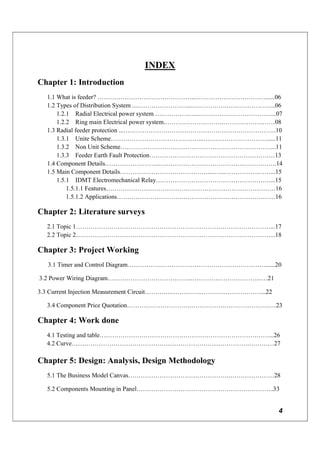 4
INDEX
Chapter 1: Introduction
1.1 What is feeder? ………………………………………...……………………………......06
1.2 Types of Distribution System ...……………………...….………….…………………...06
1.2.1 Radial Electrical power system ….………….…...……………………………....07
1.2.2 Ring main Electrical power system.……………………….……………….……08
1.3 Radial feeder protection ...……………………………………………………………….10
1.3.1 Unite Scheme……………………………………...…………………………......11
1.3.2 Non Unit Scheme………………………………………………………………...11
1.3.3 Feeder Earth Fault Protection……………………………………………………13
1.4 Component Details……………………...………………………………………….…….14
1.5 Main Component Details……………………………………....…...…………….……...15
1.5.1 IDMT Electromechanical Relay………………………………………………....15
1.5.1.1 Features………………………………………………………………………16
1.5.1.2 Applications………………………….………………………………………16
Chapter 2: Literature surveys
2.1 Topic 1…………………………………………………………………………………...17
2.2 Topic 2…………………………………………………………………………………...18
Chapter 3: Project Working
3.1 Timer and Control Diagram…………………………………………………………......20
3.2 Power Wiring Diagram…………………………………..………….………………...…21
3.3 Current Injection Measurement Circuit……….….…………..………..………………...22
3.4 Component Price Quotation………………………….…………….………………….…23
Chapter 4: Work done
4.1 Testing and table………………………………………………………………………...26
4.2 Curve………………………………………………………………………….…………27
Chapter 5: Design: Analysis, Design Methodology
5.1 The Business Model Canvas………………………………………….…………………28
5.2 Components Mounting in Panel………………………………………………………...33
 