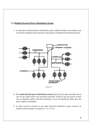 7
1.2.1Radial Electrical Power Distribution System
 In early days of electrical power distribution system, different feeders were radially come
out from the substation and connected to the primary of distribution transformer directly.
Figure:2
 But radial electrical power distribution system (Fig.2) has one major drawback that in
case of any feeder failure, the associated consumers would not get any power as there
was no alternative path to feed the transformer. In case of transformer failure also, the
power supply is interrupted.
 In other word the consumer in the radial electrical distribution system would be in
darkness until the feeder or transformer was rectified.
 