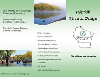 Rivers as bridges:
General information:
info@riversasbridges.org
Xiaodong Kuang: President
xiaodongkuang@gmail.com
Terry Shelton: Communications
Shelton@lafollette.wisc.edu
Wisconsin Department of Natural
Resources
Jeff Smoller:
Jeffrey.Smoller@Wisconsin.gov
Rivers as Bridges
The Yangtze and Mississippi
Rivers as a Framework
Developing Mutually
Beneficial Relationships
People-to-People Creates
Shared Ownership
all information found at riversasbridges.org
Two cultures, one connection
以河为媒
 
