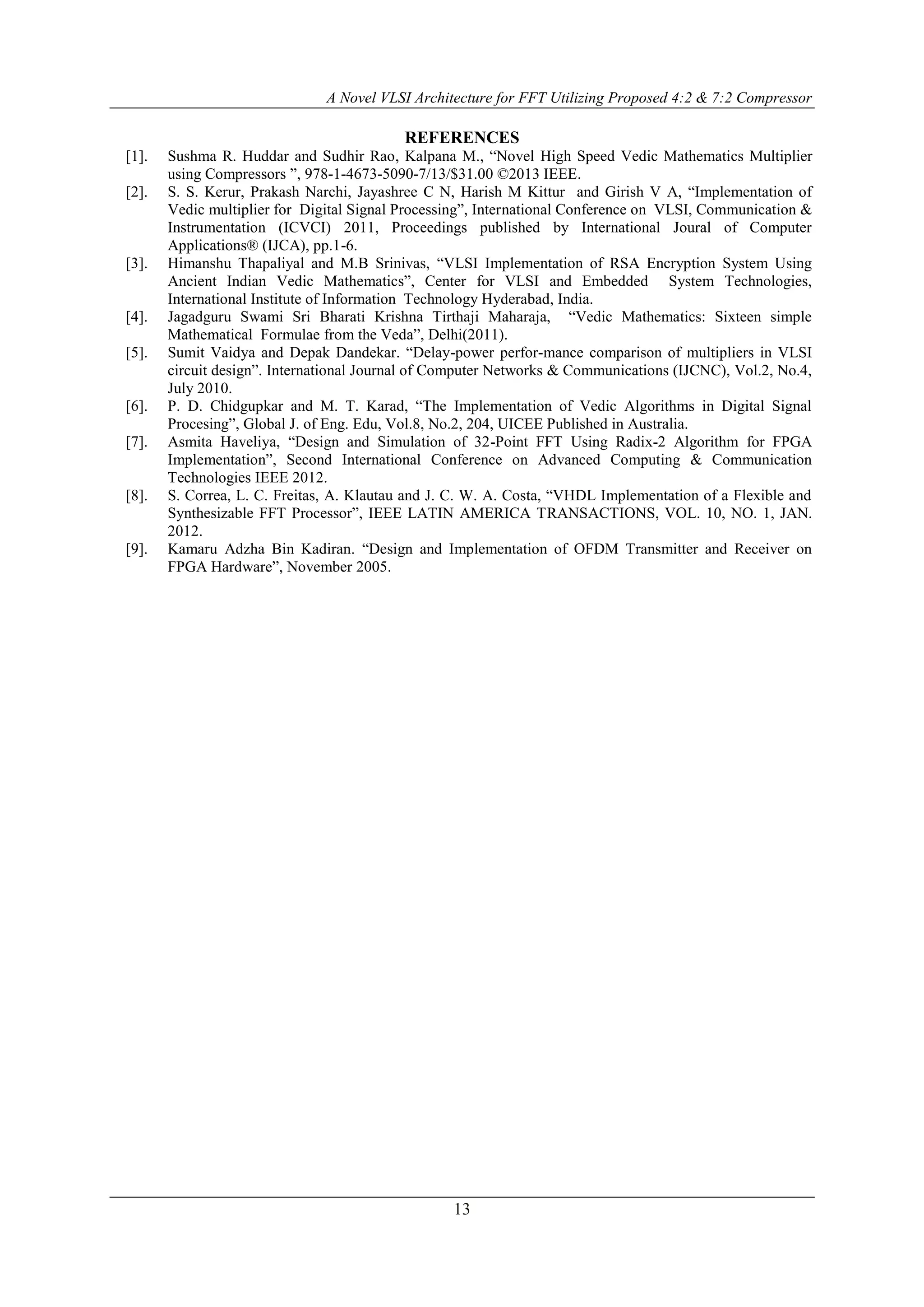 A Novel VLSI Architecture for FFT Utilizing Proposed 4:2 & 7:2 Compressor
13
REFERENCES
[1]. Sushma R. Huddar and Sudhir Rao, Kalpana M., “Novel High Speed Vedic Mathematics Multiplier
using Compressors ”, 978-1-4673-5090-7/13/$31.00 ©2013 IEEE.
[2]. S. S. Kerur, Prakash Narchi, Jayashree C N, Harish M Kittur and Girish V A, “Implementation of
Vedic multiplier for Digital Signal Processing”, International Conference on VLSI, Communication &
Instrumentation (ICVCI) 2011, Proceedings published by International Joural of Computer
Applications® (IJCA), pp.1-6.
[3]. Himanshu Thapaliyal and M.B Srinivas, “VLSI Implementation of RSA Encryption System Using
Ancient Indian Vedic Mathematics”, Center for VLSI and Embedded System Technologies,
International Institute of Information Technology Hyderabad, India.
[4]. Jagadguru Swami Sri Bharati Krishna Tirthaji Maharaja, “Vedic Mathematics: Sixteen simple
Mathematical Formulae from the Veda”, Delhi(2011).
[5]. Sumit Vaidya and Depak Dandekar. “Delay-power perfor-mance comparison of multipliers in VLSI
circuit design”. International Journal of Computer Networks & Communications (IJCNC), Vol.2, No.4,
July 2010.
[6]. P. D. Chidgupkar and M. T. Karad, “The Implementation of Vedic Algorithms in Digital Signal
Procesing”, Global J. of Eng. Edu, Vol.8, No.2, 204, UICEE Published in Australia.
[7]. Asmita Haveliya, “Design and Simulation of 32-Point FFT Using Radix-2 Algorithm for FPGA
Implementation”, Second International Conference on Advanced Computing & Communication
Technologies IEEE 2012.
[8]. S. Correa, L. C. Freitas, A. Klautau and J. C. W. A. Costa, “VHDL Implementation of a Flexible and
Synthesizable FFT Processor”, IEEE LATIN AMERICA TRANSACTIONS, VOL. 10, NO. 1, JAN.
2012.
[9]. Kamaru Adzha Bin Kadiran. “Design and Implementation of OFDM Transmitter and Receiver on
FPGA Hardware”, November 2005.
 