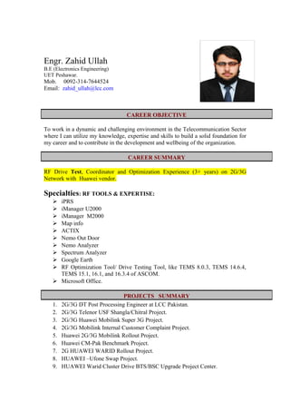 Engr. Zahid Ullah
B.E (Electronics Engineering)
UET Peshawar.
Mob. 0092-314-7644524
Email: zahid_ullah@lcc.com
To work in a dynamic and challenging environment in the Telecommunication Sector
where I can utilize my knowledge, expertise and skills to build a solid foundation for
my career and to contribute in the development and wellbeing of the organization.
RF Drive Test, Coordinator and Optimization Experience (3+ years) on 2G/3G
Network with Huawei vendor.
Specialties: RF TOOLS & EXPERTISE:
 iPRS
 iManager U2000
 iManager M2000
 Map info
 ACTIX
 Nemo Out Door
 Nemo Analyzer
 Spectrum Analyzer
 Google Earth
 RF Optimization Tool/ Drive Testing Tool, like TEMS 8.0.3, TEMS 14.6.4,
TEMS 15.1, 16.1, and 16.3.4 of ASCOM.
 Microsoft Office.
1. 2G/3G DT Post Processing Engineer at LCC Pakistan.
2. 2G/3G Telenor USF Shangla/Chitral Project.
3. 2G/3G Huawei Mobilink Super 3G Project.
4. 2G/3G Mobilink Internal Customer Complaint Project.
5. Huawei 2G/3G Mobilink Rollout Project.
6. Huawei CM-Pak Benchmark Project.
7. 2G HUAWEI WARID Rollout Project.
8. HUAWEI –Ufone Swap Project.
9. HUAWEI Warid Cluster Drive BTS/BSC Upgrade Project Center.
CAREER OBJECTIVE
CAREER SUMMARY
PROJECTS SUMMARY
 