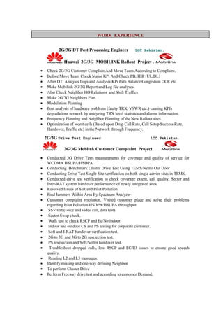 2G/3G DT Post Processing Engineer LCC Pakistan.
Huawei 2G/3G MOBILINK Rollout Project .
• Check 2G/3G Customer Complain And Move Team According to Complaint.
• Before Move Team Check Major KPi And Check PB,BER (UL,DL)
• After DT, Analysis Logs and Analysis KPi Path Balance Congestion DCR etc.
• Make Mobilink 2G/3G Report and Log file analyses.
• Also Check Neighbor HO Relations and Shift Traffics
• Make 2G/3G Neighbors Plan.
• Modulation Planning
• Post analysis of hardware problems (faulty TRX, VSWR etc.) causing KPIs
degradations network by analyzing TRX level statistics and alarms information.
• Frequency Planning and Neighbor Planning of the New Rollout sites.
• Optimization of worst cells (Based upon Drop Call Rate, Call Setup Success Rate,
Handover, Traffic etc) in the Network through Frequency.
2G/3G Drive Test Engineer LCC Pakistan.
2G/3G Moblink Customer Complaint Project
• Conducted 3G Drive Tests measurements for coverage and quality of service for
WCDMA HSUPA/HSDPA.
• Conducting Benchmark Cluster Drive Test Using TEMS/Nemo Out Door
• Conducting Drive Test Single Site verification on both single carrier sites in TEMS.
• Conducted drive test verification to check coverage extent, call quality, Sector and
Inter-RAT system handover performance of newly integrated sites.
• Resolved Issues of SIR and Pilot Pollution.
• Find Jammers Within Area By Spectrum Analyzer
• Customer complaint resolution. Visited customer place and solve their problems
regarding Pilot Pollution HSDPA/HSUPA throughput.
• SSV test (voice and video call, data test).
• Sector Swap check.
• Walk test to check RSCP and Ec/No indoor.
• Indoor and outdoor CS and PS testing for corporate customer.
• Soft and I-RAT handover verification test.
• 2G to 3G and 3G to 2G reselection test.
• PS reselection and Soft/Softer handover test.
• Troubleshoot dropped calls, low RSCP and EC/IO issues to ensure good speech
quality.
• Reading L2 and L3 messages.
• Identify missing and one-way defining Neighbor
• To perform Cluster Drive
• Perform Freeway drive test and according to customer Demand.
WORK EXPERIENCE
 