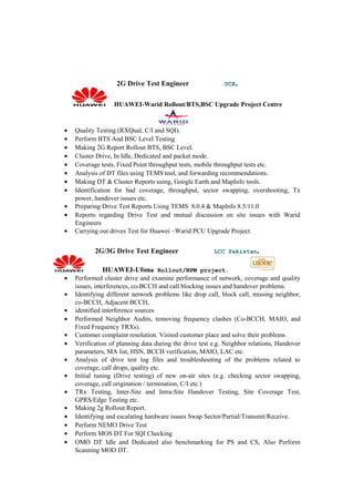 2G Drive Test Engineer UCE.
HUAWEI-Warid Rollout/BTS,BSC Upgrade Project Centre
• Quality Testing (RXQual, C/I and SQI).
• Perform BTS And BSC Level Testing
• Making 2G Report Rollout BTS, BSC Level.
• Cluster Drive, In Idle, Dedicated and packet mode.
• Coverage tests, Fixed Point throughput tests, mobile throughput tests etc.
• Analysis of DT files using TEMS tool, and forwarding recommendations.
• Making DT & Cluster Reports using, Google Earth and MapInfo tools.
• Identification for bad coverage, throughput, sector swapping, overshooting, Tx
power, handover issues etc.
• Preparing Drive Test Reports Using TEMS 8.0.4 & MapInfo 8.5/11.0
• Reports regarding Drive Test and mutual discussion on site issues with Warid
Engineers
• Carrying out drives Test for Huawei –Warid PCU Upgrade Project.
2G/3G Drive Test Engineer LCC Pakistan.
HUAWEI-Ufone Rollout/NPM project.
• Performed cluster drive and examine performance of network, coverage and quality
issues, interferences, co-BCCH and call blocking issues and handover problems.
• Identifying different network problems like drop call, block call, missing neighbor,
co-BCCH, Adjacent BCCH,
• identified interference sources
• Performed Neighbor Audits, removing frequency clashes (Co-BCCH, MAIO, and
Fixed Frequency TRXs).
• Customer complaint resolution. Visited customer place and solve their problems
• Verification of planning data during the drive test e.g. Neighbor relations, Handover
parameters, MA list, HSN, BCCH verification, MAIO, LAC etc.
• Analysis of drive test log files and troubleshooting of the problems related to
coverage, call drops, quality etc.
• Initial tuning (Drive testing) of new on-air sites (e.g. checking sector swapping,
coverage, call origination / termination, C/I etc.)
• TRx Testing, Inter-Site and Intra-Site Handover Testing, Site Coverage Test,
GPRS/Edge Testing etc.
• Making 2g Rollout Report.
• Identifying and escalating hardware issues Swap Sector/Partial/Transmit/Receive.
• Perform NEMO Drive Test
• Perform MOS DT For SQI Checking
• OMO DT Idle and Dedicated also benchmarking for PS and CS, Also Perform
Scanning MOD DT.
 