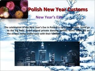 Polish New Year CustomsPolish New Year Customs
New Year’s Eve
The celebration of the New Year’s Eve in Poland is up to the people. Some go
to the big balls. Some attend private dancing parties. Some celebrate on
the streets. Some prefer time with their families.
 