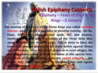 Polish Epiphany CustomsPolish Epiphany Customs
Epiphany – Feast of the Three
Kings – 6 January
The evening of the Feast of the Three Kings was called szczodry
wieczor, which means a bountiful or plentiful evening. On the
Feast, the family takes blessed chalk, foil, and incense,
marking the home with the initials of the Three Wise Men
along with the year (K+M+B year). This is done to bless the
home and provide protection for those within against illness
and misfortune. Often the parish priest--or in rural villages, the
parish organist--comes to bless the home at this special time.
The Feast of the Three Kings ends the swiete wieczory -- the
twelve holy nights that began on Christmas Day--and signals
the beginning of zapusty, or carnival time.
 