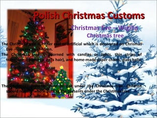 Polish Christmas CustomsPolish Christmas Customs
Christmas Eve – Wigilia
Christmas tree
The Christmas tree is either real or artificial which is decorated on Chrismas
Eve – usually by children.
The Christmas tree is adorned with candles or lights, thin strips of
transparent paper (angel's hair), and home-made paper chains, glass balls.
The Christmas presents must be put under the Christmas tree. Children
should not see who is putting the presents under the Christmas tree.
 