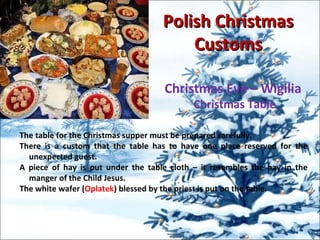 Polish ChristmasPolish Christmas
CustomsCustoms
Christmas Eve – Wigilia
Christmas Table
The table for the Christmas supper must be prepared carefully.
There is a custom that the table has to have one place reserved for the
unexpected guest.
A piece of hay is put under the table cloth – it resembles the hay in the
manger of the Child Jesus.
The white wafer (Oplatek) blessed by the priest is put on the table.
 