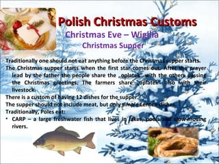 Polish Christmas CustomsPolish Christmas Customs
Christmas Eve – Wigilia
Christmas Supper
Traditionally one should not eat anything before the Christmas supper starts.
The Christmas supper starts when the first star comes out. After the prayer
lead by the father the people share the „oplatek” with the others passing
the Christmas greetings. The farmers share „oplatek” also with their
livestock.
There is a custom of having 12 dishes for the supper.
The supper should not include meat, but only simple Lenten dishes.
Traditionally, Poles eat:
• CARP – a large freshwater fish that lives in lakes, pools and slow-moving
rivers.
 