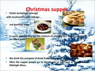 Christmas supper• Polish dumplings (pierogi)
with mushrooms and cabbage ,
• red beetroot soup.
• In some regions they eat the mixture of wheat grain, honey and nuts –
so called kutia.
• We drink the compote of dried fruit. The supper lasts very long.
• After the supper people go to the church to take part in the Christmas
Midnight Mass.
 