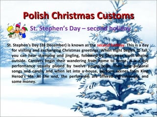 Polish Christmas CustomsPolish Christmas Customs
St. Stephen’s Day – second holiday
St. Stephen's Day (26 December) is known as the second holiday. This is a day
for visiting and exchanging Christmas greetings. When night begins to fall,
you can hear stamping and jingling, followed by Christmas carol singing
outside. Carolers begin their wandering from home to home. It is a live
performance usually played by twelve young boys. They sing pastoral
songs and carols, and when let into a house, perform scenes from King
Herod's life. At the end, the performers are offered refreshments and
some money.
 