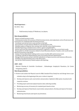 Work Experience :
Oct 2016 – Now
- Field Inventory Analyst, PT Medtronic, Inc Jakarta.
Main Responsibilities:
- Report on Field Inventory stocks
- Continuously monitor the accuracy of Field Inventory levels, stock adjustment, write off and ensure all
transaction are complying with document processes.
- Coordinate and execute cycle count activities in the field.
- Reconciliation of stocks between Medtronic and distributors/3PL
- Monthly analysis of Expired, slow moving, short shelf life, excess Field Inventory.
- Monthly Reporting on Field Inventory metrics against and global KPI's
- Review and revise the Field Inventory parameters regularly to reflect the current bisnis needs.
- Responsible for all SAP transaction related to Stock Movement, Receive, Transfer, write in/off and also
physical transaction of the goods.
- Analyze Partner/Distributor holding stock to ensure healthy DOS and Inventory Level.
- Coordinate with BU for Replenishment stock, Forecasting and Stock Optimization.
- Manage Field Inventory project with SEA subsidiaries to improve process and maximize efficiencies.
- Extablish and administrating some of the SEA project.
- Any Ad Hoc Field Inventory related analysis and reporting
2009 – 2015
- Material Planning & Controller Coordinator , Schlumberger Geophysick Nusantara, Art Center
Pulogadung, Jakarta
Main Responsibilities:
• Perform and conduct the Physical count for M&S, Standard Parts, Ready line and Salvage Items as per
schedule setup in the beginning of the year or when it required.
• Develop and improve cycle count technic and procedure. Updated to RQS system. Socialized with
respective sections.
• Providing report and trend analysis based on data collecting monthly.
• Monitoring accuracy of inventory for standard parts based on item.
• Develop and improve Fixed Assets count technic and procedures. Develop and improve Fix Assets
administration.
• Monitoring Fixed Assets and reports any deviations.
 