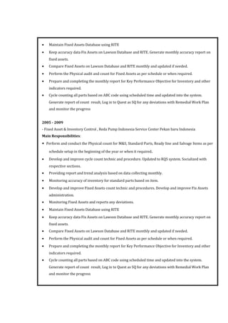 • Maintain Fixed Assets Database using RITE
• Keep accuracy data Fix Assets on Lawson Database and RITE. Generate monthly accuracy report on
fixed assets.
• Compare Fixed Assets on Lawson Database and RITE monthly and updated if needed.
• Perform the Physical audit and count for Fixed Assets as per schedule or when required.
• Prepare and completing the monthly report for Key Performance Objective for Inventory and other
indicators required.
• Cycle counting all parts based on ABC code using scheduled time and updated into the system.
Generate report of count result, Log in to Quest as SQ for any deviations with Remedial Work Plan
and monitor the progress
2005 - 2009
- Fixed Asset & Inventory Control , Reda Pump Indonesia Service Center Pekan baru Indonesia
Main Responsibilities:
• Perform and conduct the Physical count for M&S, Standard Parts, Ready line and Salvage Items as per
schedule setup in the beginning of the year or when it required.
• Develop and improve cycle count technic and procedure. Updated to RQS system. Socialized with
respective sections.
• Providing report and trend analysis based on data collecting monthly.
• Monitoring accuracy of inventory for standard parts based on item.
• Develop and improve Fixed Assets count technic and procedures. Develop and improve Fix Assets
administration.
• Monitoring Fixed Assets and reports any deviations.
• Maintain Fixed Assets Database using RITE
• Keep accuracy data Fix Assets on Lawson Database and RITE. Generate monthly accuracy report on
fixed assets.
• Compare Fixed Assets on Lawson Database and RITE monthly and updated if needed.
• Perform the Physical audit and count for Fixed Assets as per schedule or when required.
• Prepare and completing the monthly report for Key Performance Objective for Inventory and other
indicators required.
• Cycle counting all parts based on ABC code using scheduled time and updated into the system.
Generate report of count result, Log in to Quest as SQ for any deviations with Remedial Work Plan
and monitor the progress
 