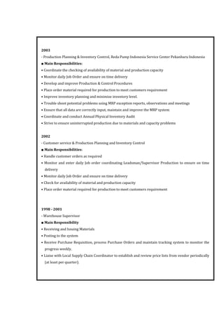 2003
- Production Planning & Inventory Control, Reda Pump Indonesia Service Center Pekanbaru Indonesia
■ Main Responsibilities:
• Coordinate the checking of availability of material and production capacity
• Monitor daily Job Order and ensure on time delivery
• Develop and improve Production & Control Procedures
• Place order material required for production to meet customers requirement
• Improve inventory planning and minimize inventory level.
• Trouble shoot potential problems using MRP exception reports, observations and meetings
• Ensure that all data are correctly input, maintain and improve the MRP system
• Coordinate and conduct Annual Physical Inventory Audit
• Strive to ensure uninterrupted production due to materials and capacity problems
2002
- Customer service & Production Planning and Inventory Control
■ Main Responsibilities:
• Handle customer orders as required
• Monitor and enter daily Job order coordinating Leadsman/Supervisor Production to ensure on time
delivery
• Monitor daily Job Order and ensure on time delivery
• Check for availability of material and production capacity
• Place order material required for production to meet customers requirement
1998 - 2001
- Warehouse Supervisor
■ Main Responsibility
• Receiving and Issuing Materials
• Posting to the system
• Receive Purchase Requisition, process Purchase Orders and maintain tracking system to monitor the
progress weekly.
• Liaise with Local Supply Chain Coordinator to establish and review price lists from vendor periodically
(at least per quarter).
 
