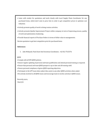 • Liaise with vendor for quotations and work closely with Local Supply Chain Coordinator for any
purchased items, which don’t exist in price lists in order to get competitive prices to optimize cost
reduction.
• Actively promote quality of work in doing routine activities.
• Actively promote Quality Improvement Project within company in term of improving process, quality
of work and optimization of planning.
• Provide financial reports of Purchase Orders in terms of dollar value to managements.
Review quotation to get best competitive price for purchased items
References
1. Joko Wahyudi, Fixed Asset And Inventory Coordinator, +62 812 7515576
QHSE
• Comply with all OFS QHSE policies.
• Ensure regular updating of personal and team qualification and attend personal training as required.
• Ensure that personal and team QHSE passport is up to date and all training valid.
• Ensure personal compliance of given QHSE reporting objectives.
• Participate in the LPT team when asked. Also assist in any other QHSE activities when asked.
• Be actively involved in all QHSE issues and encourage team to involve actively in QHSE issues.
Sincerely yours,
Hazri,S.E.
 
