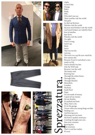 Sprezzatura.
Alpha.
Scratch that.
Omega.
Rolex.
Patek.
IWC.
Why don’t you see.
These watches rule the world.
Not girls.
So shut up Beyonce.
Watches rule the world.
Because stock brokers rule the world.
And stock brokers are ruled by their
love of watches.
Ipso facto.
Watches rule the world.
I’m right.
You’re wrong.
Suck it up.
Bitch.
Sorry.
That was too far.
Anyway.
The trick is to cop the new watch be-
fore anyone else.
Because if you’ve read about a new
watch in GQ.
You’re already too late.
Like the Wolf said.
Because I am the wolf.
The lonely wolf.
Running free.
Through the urban forest.
Through Soho.
Through Mayfair.
Shoreditch.
Camden.
Hackney.
South Ken?
Nope.
I’m not made of money.
I spent all my money.
On my Bentley.
It’s parked out front.
Okay, that’s a lie.
It’s in the garage.
I know what you young thugs are like.
Stealing cars.
And leaving scars.
Rhyming isn’t my forté.
My forté is spoken word jazz.
Crawling through your ears.
Into your cranium.
Burning hot.
Like uranium.
That’s a real face melter.
It’s over.
 