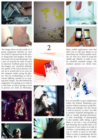 2The images above are the results of a
group assignment whereby we were
set a brief to represent one of the sens-
es using props and imagery. An hour
time limit was set and the group I was
a part of received the sense of touch
to represent. Feedback given was that
the imagery was powerful, although
the quality of the actual pictures was
not up to scratch due to an error on
the computer whilst saving the pho-
tos. The use of photoshop, as well as
natural lighting, assisted us in creat-
ing these images. The idea behind the
assignment was getting us to work to
a time limit, as well as giving us time
to practice our skills on Photoshop.
Many mobile applications exist that
allow you to edit your photos in an
interesting way. Within another mod-
ule, we were set a brief of using the
mobile app ‘Glitché’ in order to cre-
ate colourful morphed images. The
resultant pictures are shown here.
It is not possible to gain employment
within the Fashion Marketing com-
munity without experience using Pho-
toshop and Indesign. For this reason
I need to practice, so that I am able
to produce beautiful photographs, as
well as visually pleasing documents.
A basic knowledge of photography
is also needed, sadly taking a good
photo is not just a case of pointing
and shooting, but actually takes a lot
of practice if one wishes to be able to
visualise a surrounding area and the
way in which it reacts to the light.
When it comes to photoshop, the less
editting that is needed, the better.
 