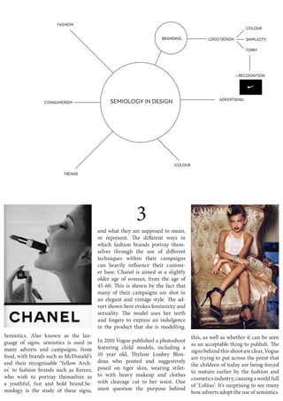 3
and what they are supposed to mean,
or represent. The different ways in
which fashion brands portray them-
selves through the use of different
techniques within their campaigns
can heavily influence their custom-
er base. Chanel is aimed at a slightly
older age of woman, from the age of
45-60. This is shown by the fact that
many of their campaigns are shot in
an elegant and vintage style. The ad-
vert shown here evokes femininity and
sexuality. The model uses her teeth
and fingers to express an indulgence
in the product that she is modelling.
In 2010 Vogue published a photoshoot
featuring child models, including a
10 year old, Thylane Loubry Blon-
deau who pouted and suggestively
posed on tiger skin, wearing stilet-
to with heavy makeup and clothes
with cleavage cut to her waist. One
must question the purpose behind
this, as well as whether it can be seen
as an acceptable thing to publish. The
signs behind this shoot are clear, Vogue
are trying to put across the point that
the children of today are being forced
to mature earlier by the fashion and
cosmetics industry, causing a world full
of ‘Lolitas’. It’s surprising to see many
how adverts adopt the use of semiotics.
Semiotics. Also known as the lan-
guage of signs, semiotics is used in
many adverts and campaigns, from
food, with brands such as McDonald’s
and their recognisable ‘Yellow Arch-
es’ to fashion brands such as Kenzo,
who wish to portray themselves as
a youthful, fun and bold brand.Se-
miology is the study of these signs,
 