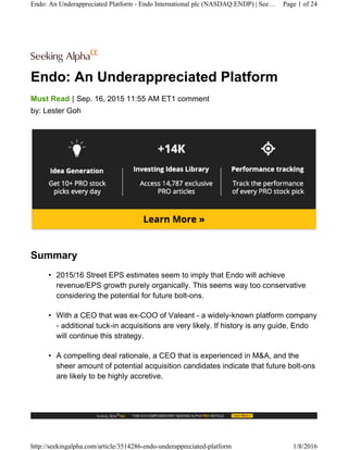 Endo: An Underappreciated Platform
|Must Read Sep. 16, 2015 11:55 AM ET1 comment
by: Lester Goh
Summary
• 2015/16 Street EPS estimates seem to imply that Endo will achieve
revenue/EPS growth purely organically. This seems way too conservative
considering the potential for future bolt-ons.
• With a CEO that was ex-COO of Valeant - a widely-known platform company
- additional tuck-in acquisitions are very likely. If history is any guide, Endo
will continue this strategy.
• A compelling deal rationale, a CEO that is experienced in M&A, and the
sheer amount of potential acquisition candidates indicate that future bolt-ons
are likely to be highly accretive.
Endo: An Underappreciated Platform - Endo International plc (NASDAQ:ENDP) | See… Page 1 of 24
http://seekingalpha.com/article/3514286-endo-underappreciated-platform 1/8/2016
 