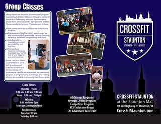 Group ClassesGroup Classes
CrossFitStaunton
CrossFitStaunton.com
Additional Programs
Olympic Lifting Program
Competitor Program
CFS Endurance Group
CFS Adventure RaceTeam
ClassTimes
Monday - Friday
5:30 am 7:00 am 9:00 am
Noon 5:30 pm 7:00 pm
Saturday
9:00 am Open Gym
10:00 am CommunityWOD
Fundamentals
Tuesday 7:00 pm
Saturday 9:00 am
Group classes are the heart of our CrossFit program.
Coaches lead athletes (like you!) through a variety of
simple but challenging exercises, demonstrating
proper form, personalized for each person’s abilities.
Classes usually last around 45 minutes and include:
Group coaching allows
our members to work
with a professional
coach for a fraction of
the investment. CFS
professional coaches are responsible for monitoring
progress, scaling workouts accordingly, and holding
athletes accountable to achieving their fitness goals.
Skill-based warm-up to prepare the body for the
workout;
The Workout of the Day (WOD) which might be
any combination of gymnastics, running, jumping,
squatting, kettlebells, weightlifting, and more;
Mobility drills to
improve and restore
joint mobility and
function;
Post-workout
recovery techniques
to prepare you for the
rest of your day and
your next workout.
90 Lee Highway  Staunton,VA
at the Staunton Mall
 