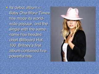 • Its debut album «…Its debut album «…
Baby One More Time»Baby One More Time»
has made its world-has made its world-
wide popular, and thewide popular, and the
single with the samesingle with the same
name has headedname has headed
chart Billboard Hotchart Billboard Hot
100. Britney's first100. Britney's first
album contained fivealbum contained five
powerful hits.powerful hits.
 