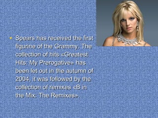 • Spears has received the firstSpears has received the first
figurine of the Grammy. Thefigurine of the Grammy. The
collection of hits «Greatestcollection of hits «Greatest
Hits: My Prerogative» hasHits: My Prerogative» has
been let out in the autumn ofbeen let out in the autumn of
2004, it was followed by the2004, it was followed by the
collection of remixes «B incollection of remixes «B in
the Mix: The Remixes».the Mix: The Remixes».
 