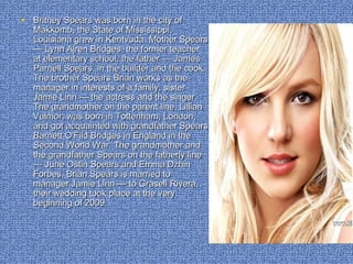 • Britney Spears was born in the city ofBritney Spears was born in the city of
Makkomb, the State of Mississippi,Makkomb, the State of Mississippi,
Louisiana grew in Kentvuda. Mother SpearsLouisiana grew in Kentvuda. Mother Spears
— Lynn Ajren Bridges, the former teacher— Lynn Ajren Bridges, the former teacher
at elementary school, the father — Jamesat elementary school, the father — James
Parnell Spears, in the builder and the cook.Parnell Spears, in the builder and the cook.
The brother Spears Brian works as theThe brother Spears Brian works as the
manager in interests of a family, sistermanager in interests of a family, sister
Jamie Linn — the actress and the singer.Jamie Linn — the actress and the singer.
The grandmother on the parent line, LillianThe grandmother on the parent line, Lillian
Vulmor, was born in Tottenham, London,Vulmor, was born in Tottenham, London,
and got acquainted with grandfather Spearsand got acquainted with grandfather Spears
Barnett O'Fild Bridges in England in theBarnett O'Fild Bridges in England in the
Second World War. The grandmother andSecond World War. The grandmother and
the grandfather Spears on the fatherly linethe grandfather Spears on the fatherly line
— June Ostin Spears and Emma Dzhin— June Ostin Spears and Emma Dzhin
Forbes. Brian Spears is married toForbes. Brian Spears is married to
manager Jamie Linn — to Grasell Rivera,manager Jamie Linn — to Grasell Rivera,
their wedding took place at the verytheir wedding took place at the very
beginning of 2009.beginning of 2009.
 