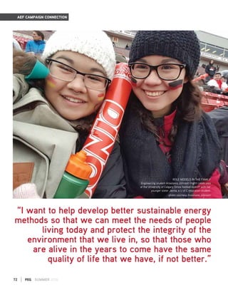 72 | PEG SUMMER 2016
AEF CAMPAIGN CONNECTION
ROLE MODELS IN THE FAMILY
Engineering student Anastasia Johnson (right) celebrates
at the University of Calgary Dinos football kickoff with her
younger sister Jenna, a U of C education student.
-photo courtesy Anastasia Johnson
“I want to help develop better sustainable energy
methods so that we can meet the needs of people
living today and protect the integrity of the
environment that we live in, so that those who
are alive in the years to come have the same
quality of life that we have, if not better.”
 