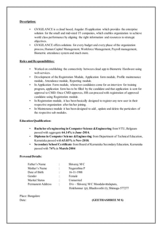 Description:
• GVIGILANCE is a cloud based, Angular JS application which provides the enterprise
solution for the small and mid-sized IT companies, which enables organization to achieve
world class performance by aligning the right information and resources to strategic
objectives.
• GVIGILANCE offers solutions for every budget and every phase of the organization
process,Human Capital Management, Workforce Management, Payroll management,
Biometric attendance system and much more.
Roles and Responsibilities:
• Worked on establishing the connectivity between cloud app to Biometric Hardware using
web services.
• Development of the Registration Module, Application form module, Profile maintenance
module, Attendance module, Reporting module.
• In Application Form module, whenever candidates come for an interview for training
program, application form has to be filled by the candidate and that application is sent for
approval to CMD. Once CMD approves, HR can proceed with registration of approved
candidate using Registration module.
• In Registration module, it has been basically designed to register any new user in their
respective organization after his/her joining.
• In Maintenance module it has been designed to add , update and delete the particulars of
the respective sub modules.
Education Qualification:
• Bachelor ofengineering in Computer Science &Engineering from VTU,Belgaum
passed with aggregate 64.14% in June-2014.
• Diploma in Computer Science &Engineering from Department of Technical Education,
Karnataka passed with 63.83% in Nov-2010.
• Secondary School Certificate from Board of Karnataka Secondary Education, Karnataka
passed with 74% in March-2004
Personal Details:
Father’s Name : Shivaraj M C
Mother’s Name : Nagarathna P
Date of Birth : 16-11-1988
Gender : Female
Marital Status : Unmarried
Permanent Address : D/o – Shivaraj M C Moodalavittalapura,
Holehonnur (p), Bhadravathi (t), Shimoga-577277
Place: Bangalore
Date: (GEETHASHREE M S)
 