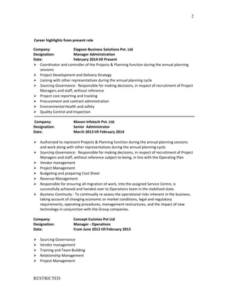 Career highlights from present role
Company: Elagoon Business Solutions Pvt. Ltd
Designation: Manager Administration
Date: February 2014 till Present
 Coordinator and controller of the Projects & Planning function during the annual planning
sessions
 Project Development and Delivery Strategy
 Liaising with other representatives during the annual planning cycle
 Sourcing Governance: Responsible for making decisions, in respect of recruitment of Project
Managers and staff, without reference
 Project cost reporting and tracking
 Procurement and contract administration
 Environmental Health and safety
 Quality Control and Inspection
Company: Maven Infotech Pvt. Ltd.
Designation: Senior Administrator
Date: March 2013 till February 2014
 Authorized to represent Projects & Planning function during the annual planning sessions
and work along with other representatives during the annual planning cycle.
 Sourcing Governance: Responsible for making decisions, in respect of recruitment of Project
Managers and staff, without reference subject to being, in line with the Operating Plan
 Vendor management
 Project Management
 Budgeting and preparing Cost Sheet
 Revenue Management
 Responsible for ensuring all migration of work, into the assigned Service Centre, is
successfully achieved and handed over to Operations team in the stabilized state.
 Business Continuity : To continually re-assess the operational risks inherent in the business,
taking account of changing economic or market conditions, legal and regulatory
requirements, operating procedures, management restructures, and the impact of new
technology in conjunction with the Group companies.
Company: Concept Cuisines Pvt Ltd
Designation: Manager - Operations
Date: From June 2012 till February 2013
 Sourcing Governance
 Vendor management
 Training and Team Building
 Relationship Management
 Project Management
RESTRICTED
2
 