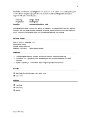 Worked as a technician, providing telephonic resolution to US callers. The boundary of support
was troubleshooting the laptops/notebooks. Customer understanding and meeting their
requirements is the main objective.
Company: Rungta Group
Designation: Site Engineer
Duration: October 2003 till May 2004
Managing landscaping, construction & Structural aspects. In charge of placing orders with the
suppliers and procuring supplies. Managing vendors & suppliers for quotations and approving
them. Inventory maintenance of the stocks and bills processing and auditing
Personal Dossier
Date of Birth – 4 December 1977
Nationality - Indian
Marital Status – Married
Linguistic Proficiency – English, Hindi, Bengali
Academia
 Undergoing Bachelors in Business Administration from Annamali University.
 Diploma in Civil Engineering from West Bengal State Council of Technical Education,
Jadavpur
 Higher Secondary in Science from West Bengal Higher Secondary Board
IT Forte
 MS Office - WinWord, PowerPoint. Basic excel
 Lotus Notes
Hobbies
 Travelling
 Networking
 Driving
RESTRICTED
4
 