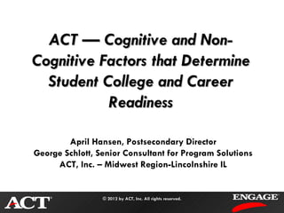 ACT — Cognitive and Non-
Cognitive Factors that Determine
  Student College and Career
           Readiness

        April Hansen, Postsecondary Director
George Schlott, Senior Consultant for Program Solutions
     ACT, Inc. – Midwest Region-Lincolnshire IL


                 © 2012 by ACT, Inc. All rights reserved.
 