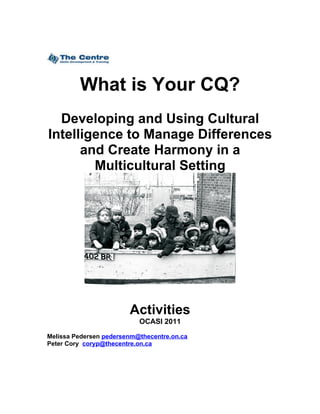 What is Your CQ?
  Developing and Using Cultural
Intelligence to Manage Differences
      and Create Harmony in a
        Multicultural Setting




                        Activities
                           OCASI 2011

Melissa Pedersen pedersenm@thecentre.on.ca
Peter Cory coryp@thecentre.on.ca
 