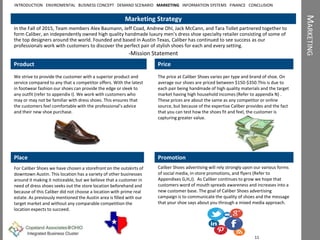 MARKETING
Marketing Strategy
In the Fall of 2015, Team members Alex Baumann, Jeff Coad, Andrew Ohl, Jack McCann, and Tara Tollet partnered together to
form Caliber, an independently owned high quality handmade luxury men’s dress shoe specialty retailer consisting of some of
the top designers around the world. Founded and based in Austin Texas, Caliber has continued to see success as our
professionals work with customers to discover the perfect pair of stylish shoes for each and every setting.
-Mission Statement
Product
We strive to provide the customer with a superior product and
service compared to any that a competitor offers. With the latest
in footwear fashion our shoes can provide the edge or sleek to
any outfit (refer to appendix I). We work with customers who
may or may not be familiar with dress shoes. This ensures that
the customers feel comfortable with the professional’s advice
and their new shoe purchase.
Place
For Caliber Shoes we have chosen a storefront on the outskirts of
downtown Austin. This location has a variety of other businesses
around it making it noticeable, but we believe that a customer in
need of dress shoes seeks out the store location beforehand and
because of this Caliber did not choose a location with prime real
estate. As previously mentioned the Austin area is filled with our
target market and without any comparable competition the
location expects to succeed.
Price
The price at Caliber Shoes varies per type and brand of shoe. On
average our shoes are priced between $150-$350.This is due to
each pair being handmade of high quality materials and the target
market having high household incomes (Refer to appendix N) .
These prices are about the same as any competitor or online
source, but because of the expertise Caliber provides and the fact
that you can test how the shoes fit and feel, the customer is
capturing greater value.
Promotion
Caliber Shoes advertising will rely strongly upon our various forms
of social media, in-store promotions, and flyers (Refer to
Appendixes G,H,J). As Caliber continues to grow we hope that
customers word of mouth spreads awareness and increases into a
new customer base. The goal of Caliber Shoes advertising
campaign is to communicate the quality of shoes and the message
that your shoe says about you through a mixed media approach.
11
INTRODUCTION ENVIROMENTAL BUSINESS CONCEPT DEMAND SCENARIO MARKETING INFORMATION SYSTEMS FINANCE CONCLUSION
 