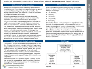 INFORMATIONSYSTEMS
Differentiating From Competition Criteria for our MIS Systems
When choosing which systems to purchase, our company will
choose the systems that meet the following criteria in order to
help gain our strategy:
• Cost efficiency
• Scalability
• Convenience
• Compatibility
• Accessibility
Since Caliber shoes is a startup company it is important for us to
purchase an online booking and accounting system to fit our
budget. Since we plan on growing and expanding in the future, it is
also important to have systems that have scalability.
This will allow us to keep the same software when the business
grows. We also need the systems to help increase the efficiency of
the company and they must be convenient. The systems need to
be easy to access for all employees. This will help us differentiate
from our competitors
Retailers are currently functioning in a playing field that is more
complex than ever. These days, not only are businesses up against
merchants who are selling similar products for less, but also
dealing with services and apps that make it easier for consumers
to find alternatives and better deals.
Before formulating our competitive advantage, we should
understand why customers pay more money for merchandise
even when there are cheaper alternatives. “According to
vouchercloud, a service that delivers local deals in Australia, the
top 5 reasons customers pay more for the same products are:
items are easy to purchase, fast order fulfillment, prestige, low
cost of ownership, and exceptional customer service” (vendHQ).
While lowering prices and offering huge deals helps produce some
success it will not be sustainable. Instead of reducing prices
retailers should learn how to add value to products, brands, and
services. This will attract the right customers and keep them
coming back. In order for businesses to reach sustainable success,
they need to differentiate themselves from their competitors.
Businesses can do this by creating strategies that add value.
12
People
Customers
Employees
Manufacturer
Manager
Business Processes
Recording Sales
Loyalty Program
Updating Inventory
Technology
iPads
VendHQ
Bundle
Website
Wifi Setup
MIS Triangle
Our business is focusing on selling high quality dress shoes for men.
One of the ways our business is going to add value is by getting an
integrated information system. Specifically, a POS system that will
integrate all of our data together into one location. With the right
POS system, we can add more apps that will we believe will
decrease the time it takes to sell our products and help offer our
customers a personalized customer loyalty program. This system,
along with the compatible apps, will help us differentiate form our
competitors.
Information systems are a great way to get in a strategic position
that will help our company grow, adapt, and succeed. Therefore,
choosing the best information systems on the market is a very
important step in our business plan.
Adding Value As A Strategic Advantage
INTRODUCTION ENVIROMENTAL BUSINESS CONCEPT DEMAND SCENARIO MARKETING INFORMATION SYSTEMS FINANCE CONCLUSION
Figure 6
 