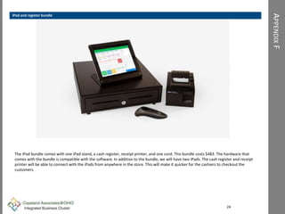 APPENDIXF
Figure xx
The iPad bundle comes with one iPad stand, a cash register, receipt printer, and one cord. This bundle costs $483. The hardware that
comes with the bundle is compatible with the software. In addition to the bundle, we will have two iPads. The cash register and receipt
printer will be able to connect with the iPads from anywhere in the store. This will make it quicker for the cashiers to checkout the
customers.
24
iPad and register bundle
 