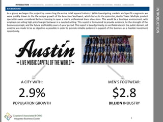 INTRODUCTION
BACKGROUND
As a group we began this project by researching the entire retail apparel industry. While investigating markets and specifics segments we
were quickly drawn to the the unique growth of the American Southwest, which led us to the epicenter, Austin Texas. Multiple product
specialties were considered before choosing to open a men’s professional dress shoe store. This would be a boutique environment, with
emphasis on selling high-price/margin footwear in a curated setting. This report is formulated to provide evidence for the strength of the
business concept, and the future profitability over a 5-year period. This report is based primarily on verifiable data in the public domain. All
analysis was made to be as objective as possible in order to provide reliable evidence in support of this business as a feasible investment
opportunity.
1
MEN’S FOOTWEAR:
$2.8
BILLION INDUSTRY
A CITY WITH:
2.9%
POPULATION GROWTH
INTRODUCTION ENVIROMENTAL BUSINESS CONCEPT DEMAND SCENARIO MARKETING INFORMATION SYSTEMS FINANCE CONCLUSION
 
