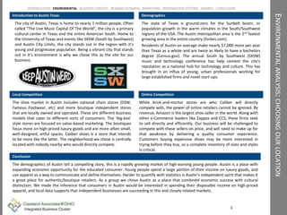 ENVIRONMENTALANALYSIS:CHOOSINGOURLOCATION
Introduction to Austin Texas
The city of Austin, Texas is home to nearly 1 million people. Often
called “The Live Music Capital Of The World”, the city is a primary
cultural center in Texas and the entire American South. Home to
the University of Texas and events like SXSW (South by Southwest)
and Austin City Limits, the city stands out in the region with it’s
young and progressive population. Being a vibrant city that stands
out in it’s environment is why we chose this as the site for our
business.
Demographics
The state of Texas is ground-zero for the Sunbelt boom, or
population growth in the warm climates in the South/Southwest
regions of the USA. The Austin metropolitan area is the 2nd fastest
growing area in the entire country (forbes.com).
Residents of Austin on average make nearly $7,000 more per year
than Texas as a whole and are twice as likely to have a bachelors
degree (Census.gov). The annual South by Southwest (SXSW)
music and technology conference has help cement the city’s
reputation as a national hub for technology and culture. This has
brought in an influx of young, urban professionals working for
large established firms and novel start-ups.
Conclusion
The demographics of Austin tell a compelling story, this is a rapidly growing market of high-earning young people. Austin is a place with
expanding economic opportunity for the educated consumer. Young people spend a large portion of their income on luxury goods, and
use apparel as a way to communicate and define themselves. Harder to quantify with statistics is Austin’s independent spirit that makes it
a great place for authentic/boutique retailers. As a group we chose Austin as a place that combined economic success with cultural
distinction. We made the inference that consumers in Austin would be interested in spending their disposable income on high-priced
apparel, and local data supports that independent businesses are succeeding in this and closely related markets.
3
INTRODUCTION ENVIROMENTAL BUSINESS CONCEPT DEMAND SCENARIO MARKETING INFORMATION SYSTEMS FINANCE CONCLUSION
Local Competition Online Competition
While brick-and-mortar stores are who Caliber will directly
compete with, the power of online retailers cannot be ignored. By
revenue, Amazon is the largest shoe seller in the world. Along with
other e-Commerce leaders like Zappos and CCS, these firms seek
to sell directly and efficiently. Our business will be challenged to
compete with these sellers on price, and will need to make up for
that weakness by delivering a quality consumer experience.
Customers buying expensive shoes may be more interested in
trying before they buy, so a complete inventory of sizes and styles
is critical.
The shoe market in Austin includes national chain stores (DSW,
Famous Footwear, etc) and more boutique independent stores
that are locally owned and operated. These are different business
models that cater to different sorts of consumers. The ‘big-box’
style stores are focused on value-based marketing. The boutiques
focus more on high-priced luxury goods and are more often small,
well-designed, artful spaces. Caliber shoes is a store that intends
to be more like the latter. The neighborhood we chose is centrally
located with nobody nearby who would directly compete.
 