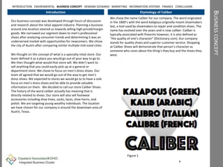 BUSINESSCONCEPT
Introduction
Our business concept was developed through hours of discussion
and research about the retail apparel industry. Planning a business
around one location steered us towards selling high-priced/margin
goods. We narrowed our segment down to men’s professional
shoes after analyzing consumer trends and determining it was an
underserved market with opportunities for newcomers. We chose
the city of Austin after comparing similar multiple mid-sized cities.
We thought on the concept of what is a specialty retail store. Our
team defined it as a place you would go out of your way to go to.
We then thought what would that store sell. We didn’t want to
sell anything that you could easily pick up at a general or
department store. We chose to focus on men’s dress shoes. Our
team all agreed that we would go out of the way to get men’s
dress shoes. We expected to stores we would go to to have a sole
focus on men’s dress shoes and be able to provide valuable
information on them. We decided to call our store Caliber Shoes.
The history of the word caliber actually has meaning that is
directly related to shoes. Our store will also sell footwear
accessories including shoe trees, socks, laces, shoe horns, and
polish. We are targeting young wealthy individuals. The location
we have chosen for our company is around the downtown area of
Austin, Texas.
Etymology of Caliber
We chose the name Caliber for our company. The word originated
in the 1800’s with the word kalapous originally meant shoemakers
last, a tool used by shoemakers to repair and condition shoes. The
name has evolved over the years and is now caliber. Caliber is
typically associated with firearms however, it is also defined as
“the quality of one’s character” (Dictionary.com). Our company
stands for quality shoes and superior customer service. Shopping
at Caliber Shoes will demonstrate that person’s character as
someone who cares about the thing’s they buy and the shoes they
wear.
4
INTRODUCTION ENVIROMENTAL BUSINESS CONCEPT DEMAND SCENARIO MARKETING INFORMATION SYSTEMS FINANCE CONCLUSION
Figure 1
 