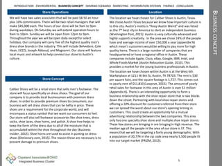 BUSINESSCONCEPT
Store Operations
We will have two sales associates that will be paid $8.50 an hour
plus 10% commissions. There will be two retail managers that will
make $45,000 each. The hours of our store will be 9am to 9pm
during weekdays. On Saturday we will extend operation hours to
9am to 10pm. Sunday we will be open from 12pm to 9pm.
Throughout the year we will be open daily except for select
holidays. Our company will carry five of the highest quality men’s
dress shoe brands in the industry. This will include Belvedere, Cole
Haan, ECCO, Joseph Abboud, and Magnanni. Our store will feature
local music and artwork to help connect our store to Austin’s
culture.
Location
The location we have chosen for Caliber Shoes is Austin, Texas.
We chose Austin Texas because we know how important culture is
to this city. Austin’s motto is “Keep Austin Weird” and was listed
as the 7th best city in America to start an independent business
(Washington Post, 2015). Austin is very culturally advanced and
highly supports creativity. In the area we chose 24% of the people
have and average income of over 150,000 a year (appendix N)
which mean’s customers would be willing to pay more for high
quality items. There is a large number of companies that are
headquartered or have a regional office in Austin. These
companies include Apple, Cisco, eBay, Google, IBM, Intel, and
Whole Foods Market (Austin Relocation Guide, 2013). This
provides a market for the young business professionals in Austin.
The location we have chosen within Austin is at the West 6th
Marketplace at 1211 W 6th St, Austin, TX 78703. The rent is $30
per square foot, and the square footage is 1,727. This comes out
to yearly rent of $51,810 (Loopnet, 2015). The amount of yearly
retail sales for footwear in this area of Austin is over $1 million
(Appendix K). There is an interesting opportunity to form a
business relationship with the shoe repair store that is two blocks
down the street. Partnering with local shoe repair stores and
offering a 10% discount for customers referred from their store
we can spread the word about our store’s opening brining in
customers. This could create an opportunity for a mutual
advertising relationship between the two companies. This area
only has one specialty shoe store and multiple shoe repair stores.
These few stores are bringing in are bringing in high revenue. The
median age of the people in the area of our store is 37. This
means that we will be targeting a fairly young demographic. With
a population of 20,774 in the zip code area nearly 5,500 people fit
into our target market (PRIZM, 2015).
5
INTRODUCTION ENVIROMENTAL BUSINESS CONCEPT DEMAND SCENARIO MARKETING INFORMATION SYSTEMS FINANCE CONCLUSION
Caliber Shoes will be a retail store that sells men’s footwear. The
store will focus specifically on dress shoes. The goal of our
company is to provide local businessmen with premium dress
shoes. In order to provide premium shoes to consumers, our
business will sell dress shoes that can be hefty in price. These
shoes are a requirement for the corporate world, and will
encompass a status symbol that we want our consumers to feel.
Our store will also sell footwear accessories like shoe trees, dress
socks, shoe laces, shoe horns, and polish. A shoe tree helps to
keep the form of the dress due to all of the moisture that is
accumulated within the shoe throughout the day (Business
Insider, 2015). Shoe horns are used to assist in putting on dress
shoes (Dictionary.com, 2015). The reason these are necessary is to
prevent damage to premium shoes.
Store Concept
 