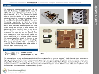 The location we have chosen within Austin is at the
West 6th Marketplace at 1211 W 6th St, Austin, TX
78703. The rent is $30 per square foot, and the
square footage is 1,727. This comes out to yearly
rent of $51,810 (Loopnet, 2015). The amount of
yearly retail sales for footwear in this area of Austin
is over $1 million (Simply Map, 2015). There is an
interesting opportunity to form a business
relationship with the shoe repair store that is two
blocks down the street. Partnering with local shoe
repair stores and offering a 10% discount for
customers referred from their store we can spread
the word about our store’s opening bringing in
customers. This area only has one specialty shoe
store and multiple shoe repair stores. These few
stores are bringing in are bringing in high revenue.
The median age of the people in the area of our
store is 37. This means that we will be targeting a
fairly young demographic. With a population of
20,774 in the zip code area nearly 5,500 people fit
into our target market (PRIZM, 2015).
BUSINESSCONCEPT
The Building
6
Address: 1211 W 6th St
Rent: $4,317.50mo
INTRODUCTION ENVIROMENTAL BUSINESS CONCEPT DEMAND SCENARIO MARKETING INFORMATION SYSTEMS FINANCE CONCLUSION
The Layout:
The building layout for our retail space was designed from the ground up to meet our business's needs. Using an open layout, warm
lighting, and high-quality furniture we have created a space that is both comfortable and luxurious. Customers will be treated to an
image of the life they could be living when they are someone who wears fine leather shoes. An open floor plan with plenty of storage
space means this is a functional design for stocking inventory and displaying good for sale. Additional foot traffic from neighboring retail
businesses will increase days sales and advertise our location.
Utilities: $450~mo
Square Footage: 1727 feet
Figure 2
 