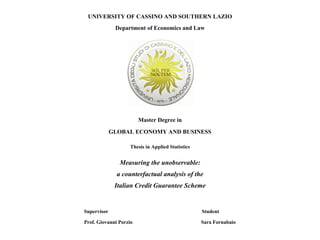 UNIVERSITY OF CASSINO AND SOUTHERN LAZIO
Department of Economics and Law
Master Degree in
GLOBAL ECONOMY AND BUSINESS
Thesis in Applied Statistics
Measuring the unobservable:
a counterfactual analysis of the
Italian Credit Guarantee Scheme
Supervisor Student
Prof. Giovanni Porzio Sara Fornabaio
 